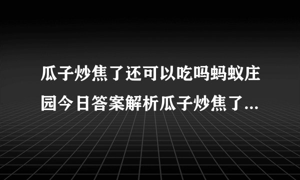 瓜子炒焦了还可以吃吗蚂蚁庄园今日答案解析瓜子炒焦了为什么不宜食用