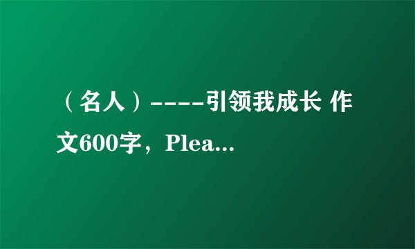 （名人）----引领我成长 作文600字，Please!七年级的！答的好追加20分！