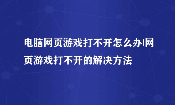 电脑网页游戏打不开怎么办|网页游戏打不开的解决方法