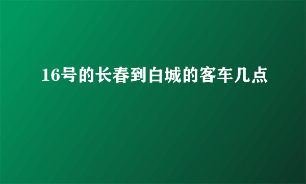 16号的长春到白城的客车几点