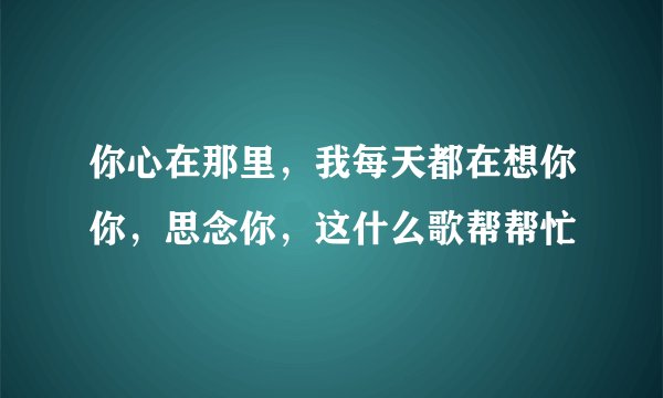 你心在那里，我每天都在想你你，思念你，这什么歌帮帮忙