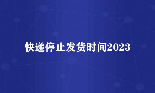快递停止发货时间2023