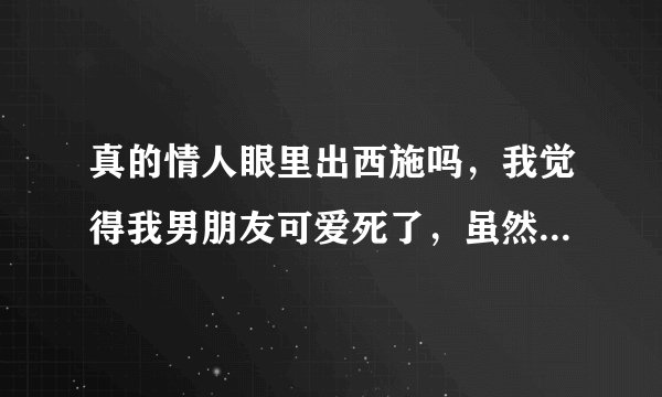 真的情人眼里出西施吗，我觉得我男朋友可爱死了，虽然他小矮个子，年龄又大？