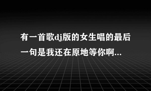 有一首歌dj版的女生唱的最后一句是我还在原地等你啊 歌曲结尾反复的这一句 是什么歌 求大神解答
