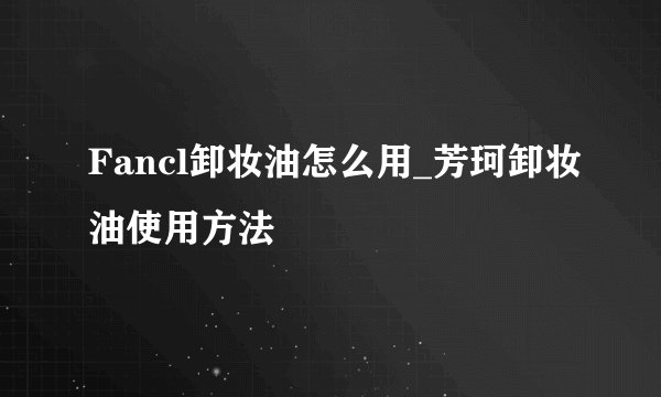 Fancl卸妆油怎么用_芳珂卸妆油使用方法