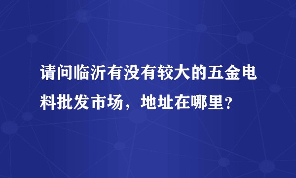 请问临沂有没有较大的五金电料批发市场，地址在哪里？