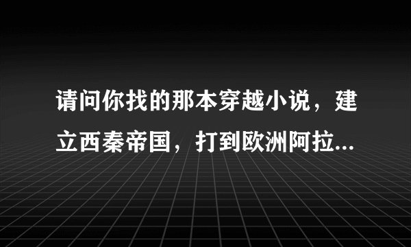 请问你找的那本穿越小说，建立西秦帝国，打到欧洲阿拉伯的小说叫什么名字，我也找了好久