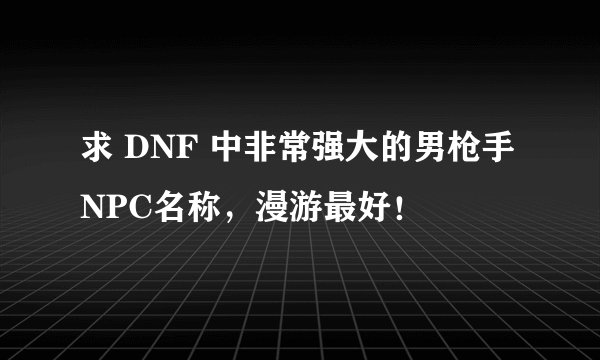 求 DNF 中非常强大的男枪手NPC名称，漫游最好！