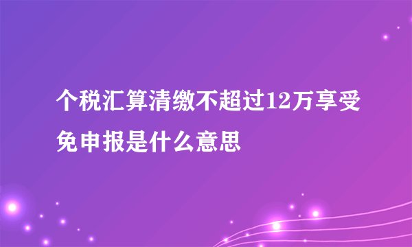 个税汇算清缴不超过12万享受免申报是什么意思