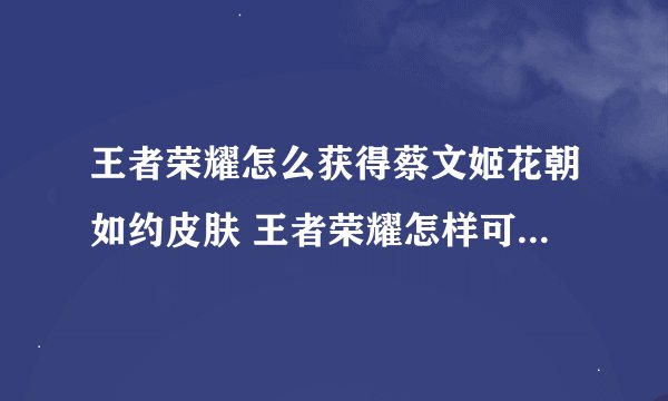 王者荣耀怎么获得蔡文姬花朝如约皮肤 王者荣耀怎样可以获得蔡文姬花朝如约皮肤