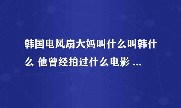 韩国电风扇大妈叫什么叫韩什么 他曾经拍过什么电影 具体演义过什么东西