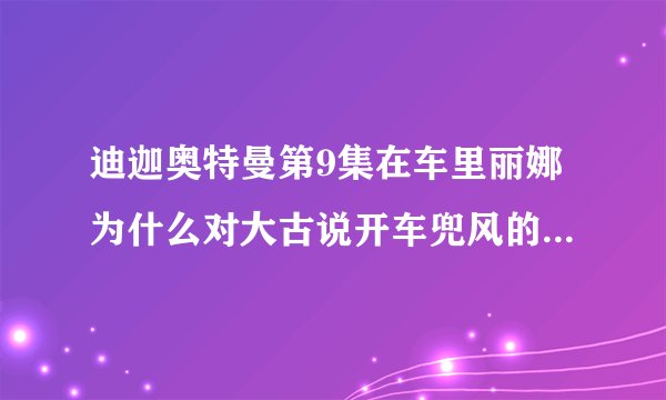 迪迦奥特曼第9集在车里丽娜为什么对大古说开车兜风的时候说这些最无聊了
