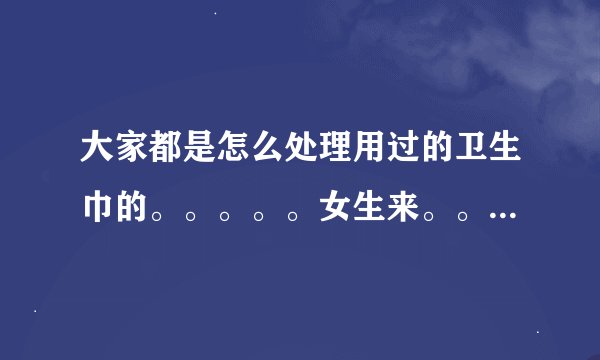 大家都是怎么处理用过的卫生巾的。。。。。女生来。。有经验者来