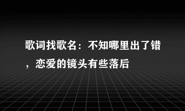 歌词找歌名：不知哪里出了错，恋爱的镜头有些落后