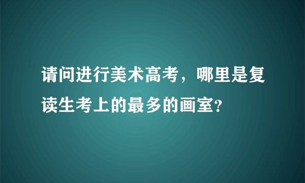 请问进行美术高考，哪里是复读生考上的最多的画室？