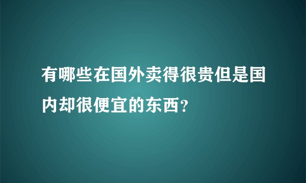 有哪些在国外卖得很贵但是国内却很便宜的东西？