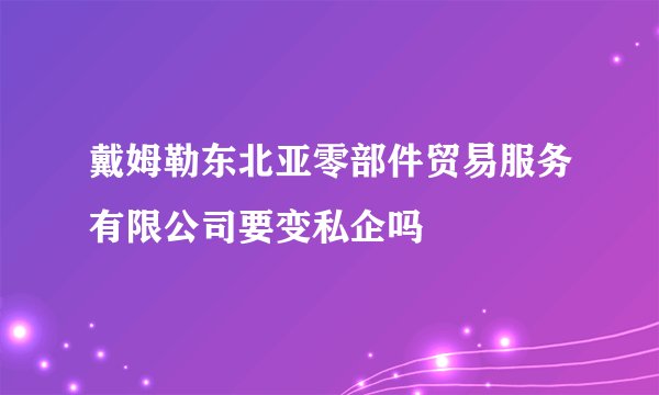 戴姆勒东北亚零部件贸易服务有限公司要变私企吗