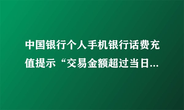 中国银行个人手机银行话费充值提示“交易金额超过当日累积限额请检查”如何处理？