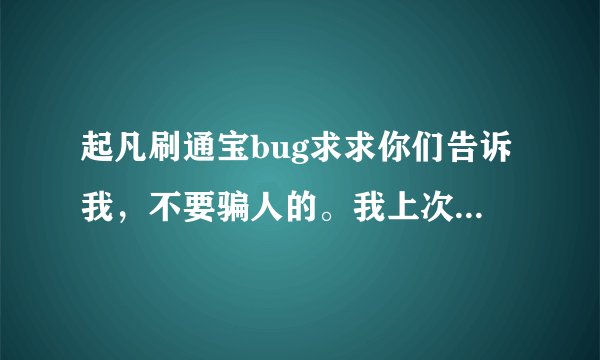 起凡刷通宝bug求求你们告诉我，不要骗人的。我上次就被骗了