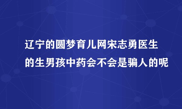 辽宁的圆梦育儿网宋志勇医生的生男孩中药会不会是骗人的呢