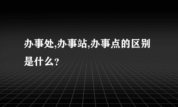 办事处,办事站,办事点的区别是什么？