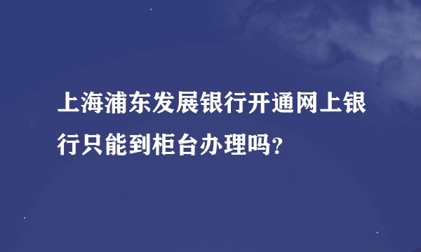 上海浦东发展银行开通网上银行只能到柜台办理吗？