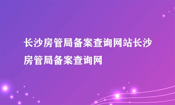 长沙房管局备案查询网站长沙房管局备案查询网