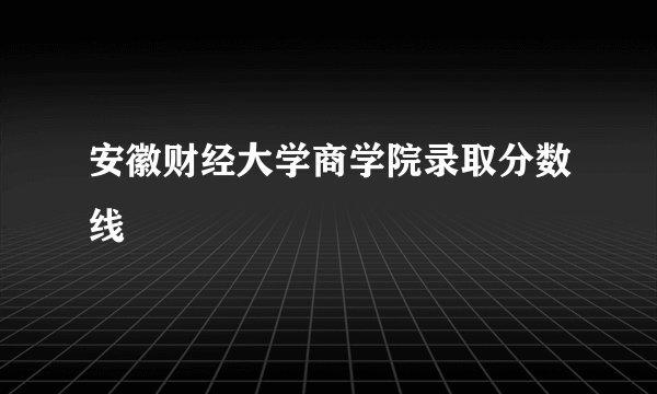 安徽财经大学商学院录取分数线
