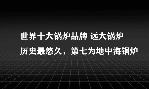 世界十大锅炉品牌 远大锅炉历史最悠久，第七为地中海锅炉