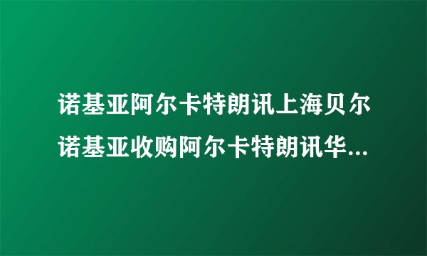 诺基亚阿尔卡特朗讯上海贝尔诺基亚收购阿尔卡特朗讯华信收购阿尔卡特朗讯