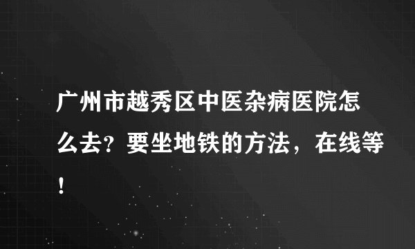 广州市越秀区中医杂病医院怎么去？要坐地铁的方法，在线等！