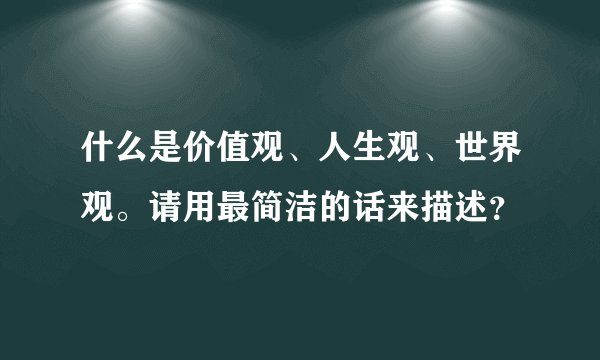 什么是价值观、人生观、世界观。请用最简洁的话来描述？