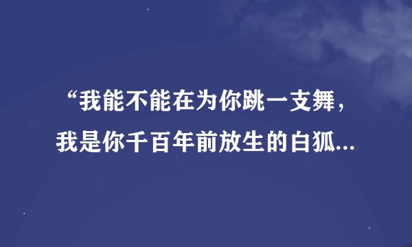 “我能不能在为你跳一支舞，我是你千百年前放生的白狐！”这是什么歌，还有他的歌词