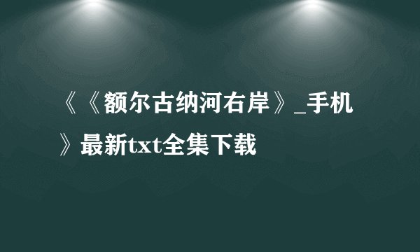 《《额尔古纳河右岸》_手机》最新txt全集下载