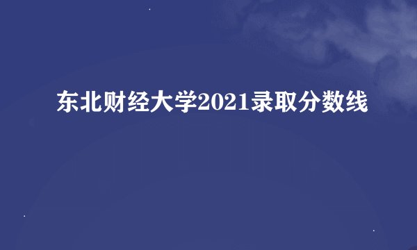 东北财经大学2021录取分数线