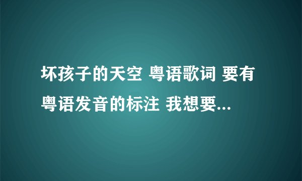 坏孩子的天空 粤语歌词 要有粤语发音的标注 我想要学粤语版的《坏孩子的天空》