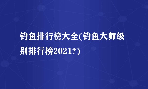 钓鱼排行榜大全(钓鱼大师级别排行榜2021?)