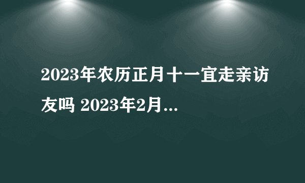 2023年农历正月十一宜走亲访友吗 2023年2月1日走亲访友好不好