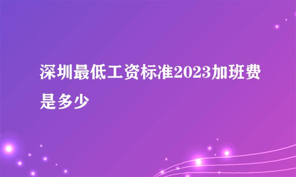 深圳最低工资标准2023加班费是多少