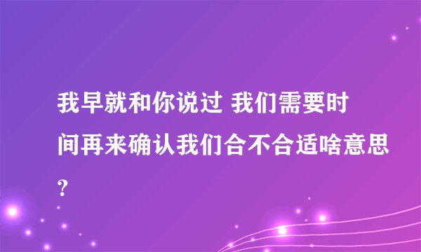 我早就和你说过 我们需要时间再来确认我们合不合适啥意思？