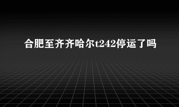 合肥至齐齐哈尔t242停运了吗