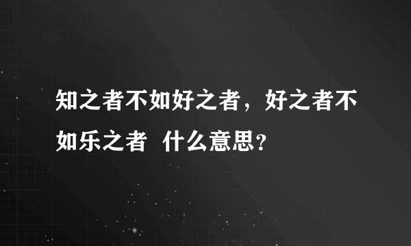 知之者不如好之者，好之者不如乐之者  什么意思？