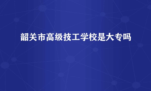 韶关市高级技工学校是大专吗