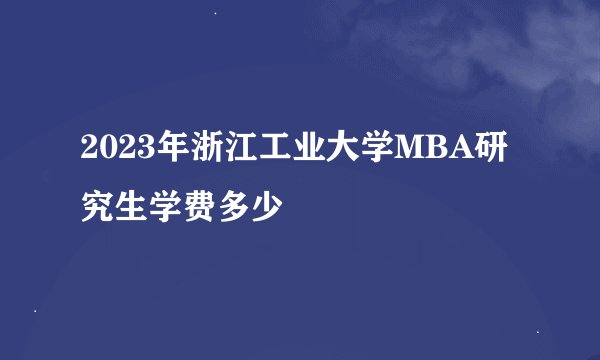 2023年浙江工业大学MBA研究生学费多少