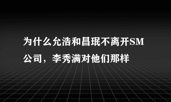 为什么允浩和昌珉不离开SM公司，李秀满对他们那样