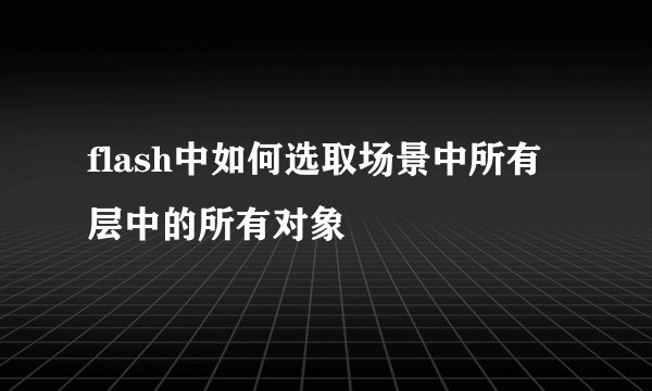 flash中如何选取场景中所有层中的所有对象