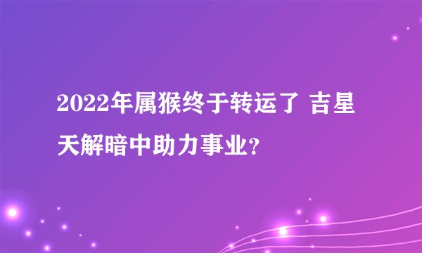 2022年属猴终于转运了 吉星天解暗中助力事业？