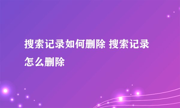 搜索记录如何删除 搜索记录怎么删除
