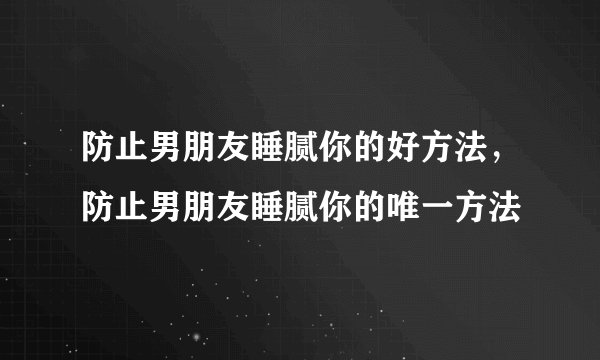 防止男朋友睡腻你的好方法，防止男朋友睡腻你的唯一方法