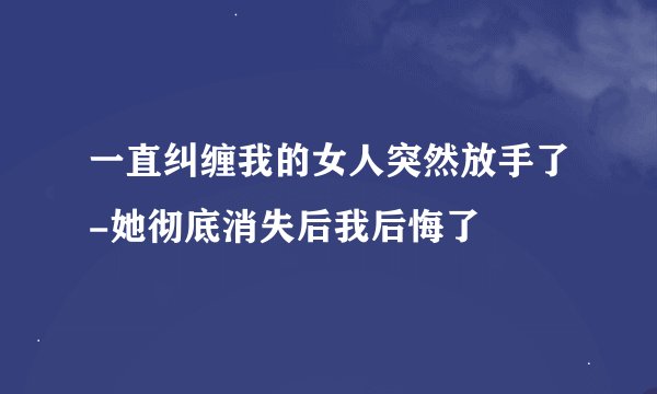 一直纠缠我的女人突然放手了-她彻底消失后我后悔了